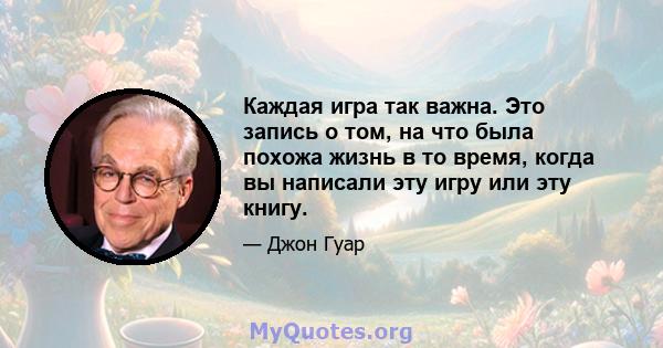 Каждая игра так важна. Это запись о том, на что была похожа жизнь в то время, когда вы написали эту игру или эту книгу.