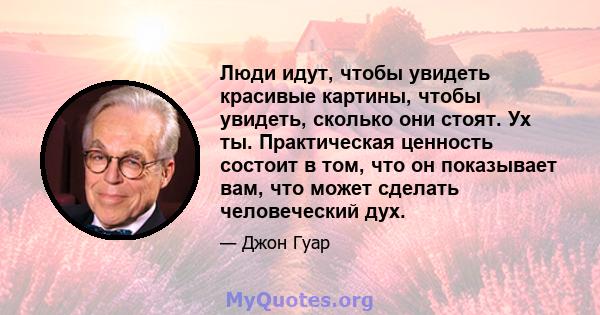 Люди идут, чтобы увидеть красивые картины, чтобы увидеть, сколько они стоят. Ух ты. Практическая ценность состоит в том, что он показывает вам, что может сделать человеческий дух.