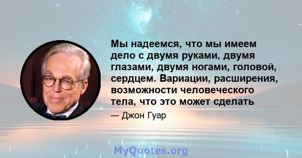 Мы надеемся, что мы имеем дело с двумя руками, двумя глазами, двумя ногами, головой, сердцем. Вариации, расширения, возможности человеческого тела, что это может сделать