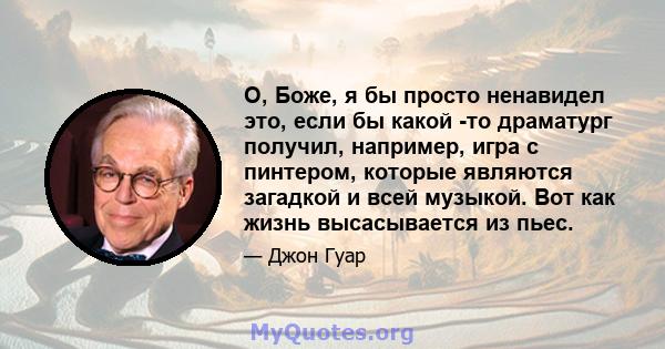 О, Боже, я бы просто ненавидел это, если бы какой -то драматург получил, например, игра с пинтером, которые являются загадкой и всей музыкой. Вот как жизнь высасывается из пьес.