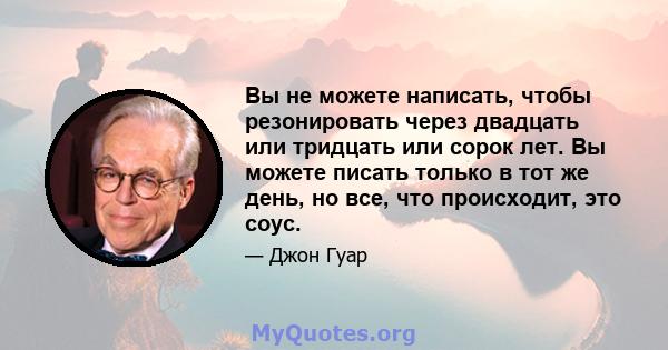 Вы не можете написать, чтобы резонировать через двадцать или тридцать или сорок лет. Вы можете писать только в тот же день, но все, что происходит, это соус.