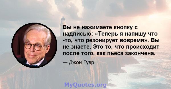 Вы не нажимаете кнопку с надписью: «Теперь я напишу что -то, что резонирует вовремя». Вы не знаете. Это то, что происходит после того, как пьеса закончена.