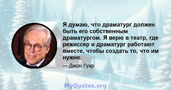 Я думаю, что драматург должен быть его собственным драматургом. Я верю в театр, где режиссер и драматург работают вместе, чтобы создать то, что им нужно.