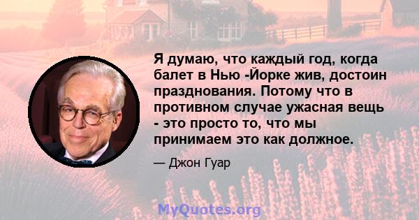 Я думаю, что каждый год, когда балет в Нью -Йорке жив, достоин празднования. Потому что в противном случае ужасная вещь - это просто то, что мы принимаем это как должное.