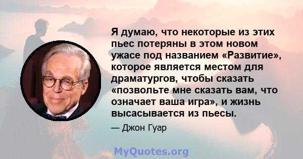 Я думаю, что некоторые из этих пьес потеряны в этом новом ужасе под названием «Развитие», которое является местом для драматургов, чтобы сказать «позвольте мне сказать вам, что означает ваша игра», и жизнь высасывается