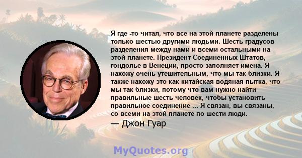 Я где -то читал, что все на этой планете разделены только шестью другими людьми. Шесть градусов разделения между нами и всеми остальными на этой планете. Президент Соединенных Штатов, гондолье в Венеции, просто