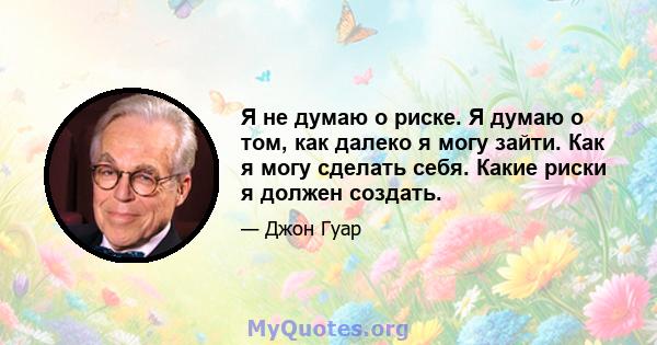 Я не думаю о риске. Я думаю о том, как далеко я могу зайти. Как я могу сделать себя. Какие риски я должен создать.