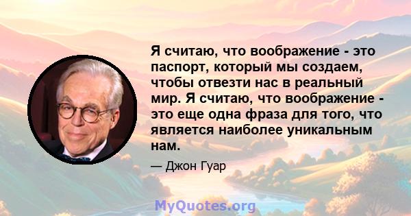 Я считаю, что воображение - это паспорт, который мы создаем, чтобы отвезти нас в реальный мир. Я считаю, что воображение - это еще одна фраза для того, что является наиболее уникальным нам.