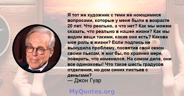 Я тот же художник с теми же ноющимися вопросами, которые у меня были в возрасте 20 лет. Что реально, а что нет? Как мы можем сказать, что реально в нашей жизни? Как мы видим вещи такими, какие они есть? Какова моя роль