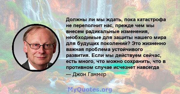 Должны ли мы ждать, пока катастрофа не переполнит нас, прежде чем мы внесем радикальные изменения, необходимые для защиты нашего мира для будущих поколений? Это жизненно важная проблема устойчивого развития. Если мы