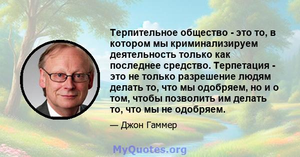 Терпительное общество - это то, в котором мы криминализируем деятельность только как последнее средство. Терпетация - это не только разрешение людям делать то, что мы одобряем, но и о том, чтобы позволить им делать то,