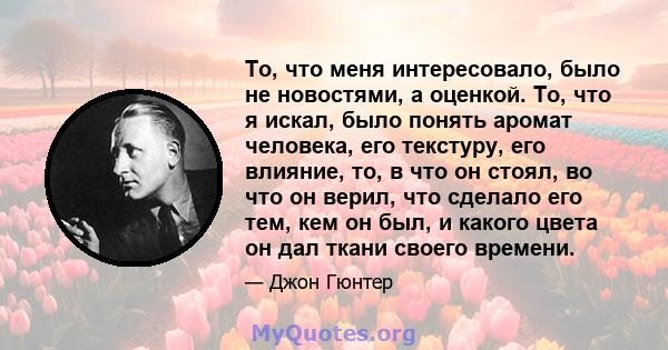 То, что меня интересовало, было не новостями, а оценкой. То, что я искал, было понять аромат человека, его текстуру, его влияние, то, в что он стоял, во что он верил, что сделало его тем, кем он был, и какого цвета он