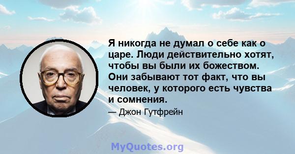 Я никогда не думал о себе как о царе. Люди действительно хотят, чтобы вы были их божеством. Они забывают тот факт, что вы человек, у которого есть чувства и сомнения.