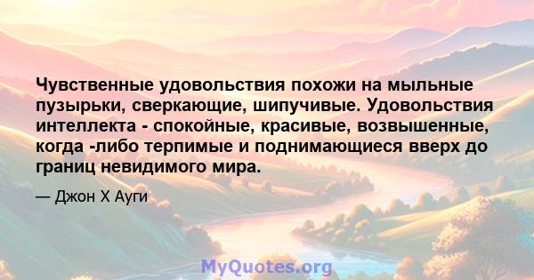 Чувственные удовольствия похожи на мыльные пузырьки, сверкающие, шипучивые. Удовольствия интеллекта - спокойные, красивые, возвышенные, когда -либо терпимые и поднимающиеся вверх до границ невидимого мира.