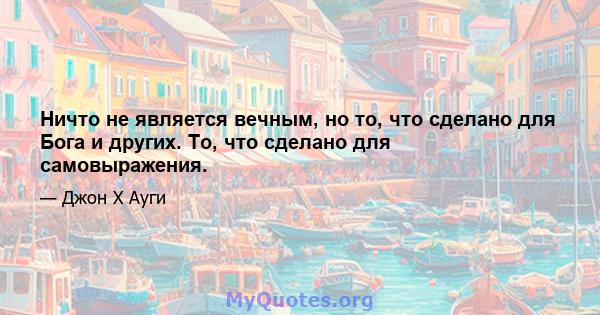 Ничто не является вечным, но то, что сделано для Бога и других. То, что сделано для самовыражения.