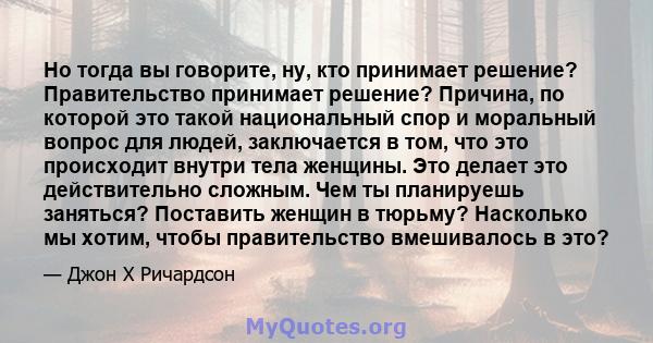 Но тогда вы говорите, ну, кто принимает решение? Правительство принимает решение? Причина, по которой это такой национальный спор и моральный вопрос для людей, заключается в том, что это происходит внутри тела женщины.