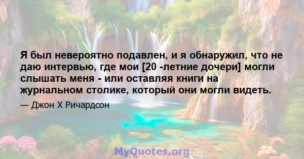 Я был невероятно подавлен, и я обнаружил, что не даю интервью, где мои [20 -летние дочери] могли слышать меня - или оставляя книги на журнальном столике, который они могли видеть.