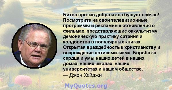 Битва против добра и зла бушует сейчас! Посмотрите на свои телевизионные программы и рекламные объявления о фильмах, представляющие оккультизму демоническую практику сатания и колдовства в популярных книгах. Открытая