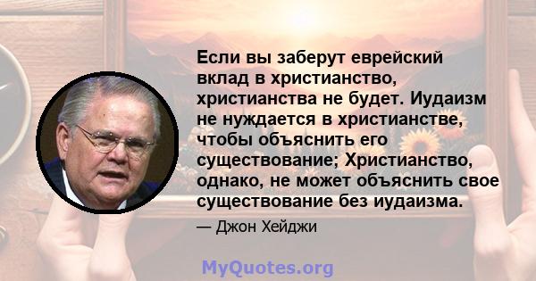 Если вы заберут еврейский вклад в христианство, христианства не будет. Иудаизм не нуждается в христианстве, чтобы объяснить его существование; Христианство, однако, не может объяснить свое существование без иудаизма.