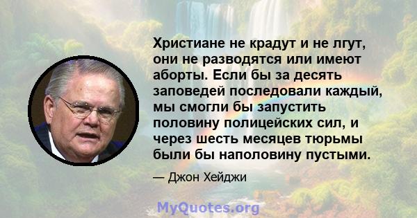 Христиане не крадут и не лгут, они не разводятся или имеют аборты. Если бы за десять заповедей последовали каждый, мы смогли бы запустить половину полицейских сил, и через шесть месяцев тюрьмы были бы наполовину пустыми.