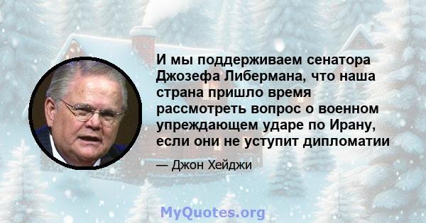 И мы поддерживаем сенатора Джозефа Либермана, что наша страна пришло время рассмотреть вопрос о военном упреждающем ударе по Ирану, если они не уступит дипломатии