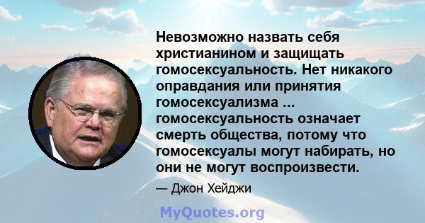 Невозможно назвать себя христианином и защищать гомосексуальность. Нет никакого оправдания или принятия гомосексуализма ... гомосексуальность означает смерть общества, потому что гомосексуалы могут набирать, но они не