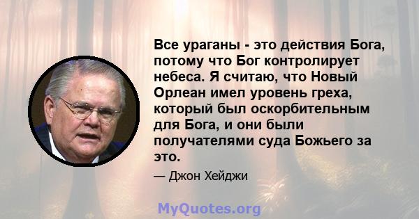 Все ураганы - это действия Бога, потому что Бог контролирует небеса. Я считаю, что Новый Орлеан имел уровень греха, который был оскорбительным для Бога, и они были получателями суда Божьего за это.