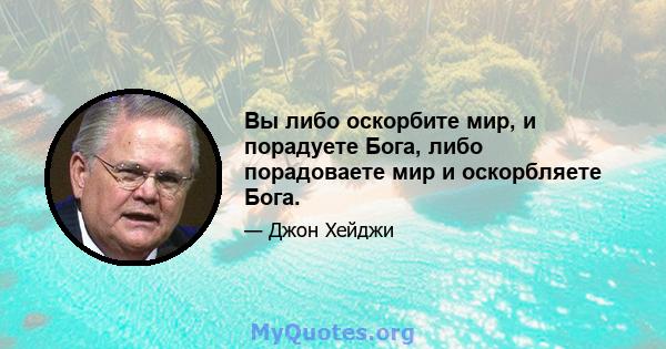 Вы либо оскорбите мир, и порадуете Бога, либо порадоваете мир и оскорбляете Бога.