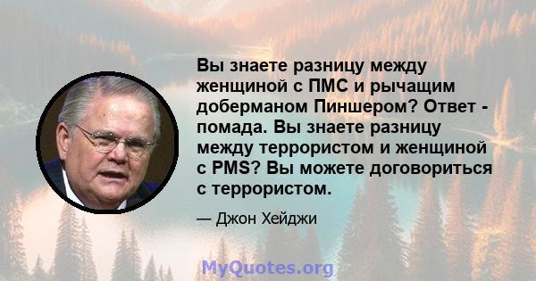 Вы знаете разницу между женщиной с ПМС и рычащим доберманом Пиншером? Ответ - помада. Вы знаете разницу между террористом и женщиной с PMS? Вы можете договориться с террористом.