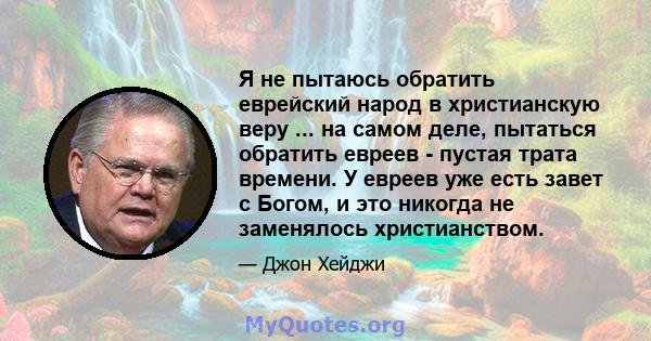 Я не пытаюсь обратить еврейский народ в христианскую веру ... на самом деле, пытаться обратить евреев - пустая трата времени. У евреев уже есть завет с Богом, и это никогда не заменялось христианством.