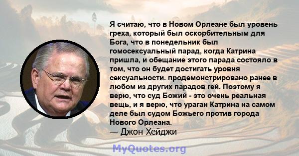 Я считаю, что в Новом Орлеане был уровень греха, который был оскорбительным для Бога, что в понедельник был гомосексуальный парад, когда Катрина пришла, и обещание этого парада состояло в том, что он будет достигать