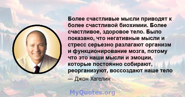 Более счастливые мысли приводят к более счастливой биохимии. Более счастливое, здоровое тело. Было показано, что негативные мысли и стресс серьезно разлагают организм и функционирование мозга, потому что это наши мысли