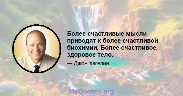 Более счастливые мысли приводят к более счастливой биохимии. Более счастливое, здоровое тело.