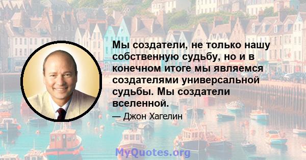 Мы создатели, не только нашу собственную судьбу, но и в конечном итоге мы являемся создателями универсальной судьбы. Мы создатели вселенной.