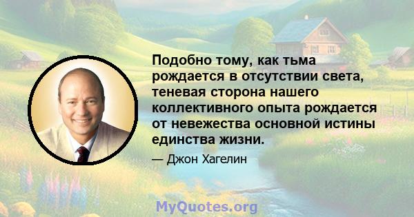 Подобно тому, как тьма рождается в отсутствии света, теневая сторона нашего коллективного опыта рождается от невежества основной истины единства жизни.