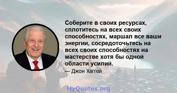 Соберите в своих ресурсах, сплотитесь на всех своих способностях, маршал все ваши энергии, сосредоточьтесь на всех своих способностях на мастерстве хотя бы одной области усилий.