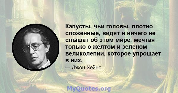 Капусты, чьи головы, плотно сложенные, видят и ничего не слышат об этом мире, мечтая только о желтом и зеленом великолепии, которое упрощает в них.