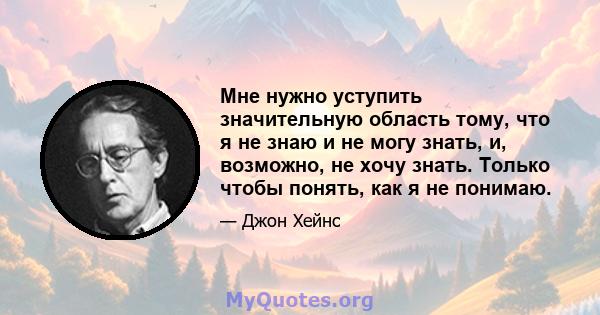 Мне нужно уступить значительную область тому, что я не знаю и не могу знать, и, возможно, не хочу знать. Только чтобы понять, как я не понимаю.