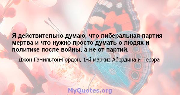 Я действительно думаю, что либеральная партия мертва и что нужно просто думать о людях и политике после войны, а не от партий.