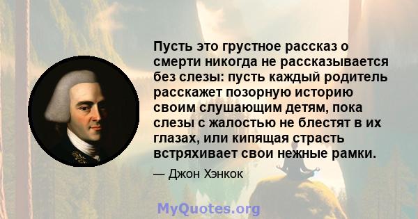 Пусть это грустное рассказ о смерти никогда не рассказывается без слезы: пусть каждый родитель расскажет позорную историю своим слушающим детям, пока слезы с жалостью не блестят в их глазах, или кипящая страсть