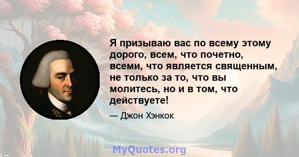 Я призываю вас по всему этому дорого, всем, что почетно, всеми, что является священным, не только за то, что вы молитесь, но и в том, что действуете!