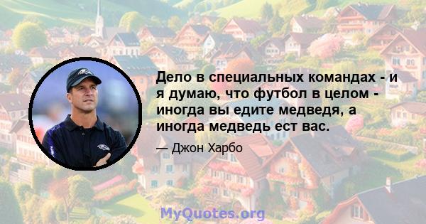 Дело в специальных командах - и я думаю, что футбол в целом - иногда вы едите медведя, а иногда медведь ест вас.