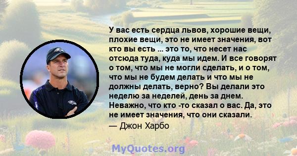 У вас есть сердца львов, хорошие вещи, плохие вещи, это не имеет значения, вот кто вы есть ... это то, что несет нас отсюда туда, куда мы идем. И все говорят о том, что мы не могли сделать, и о том, что мы не будем