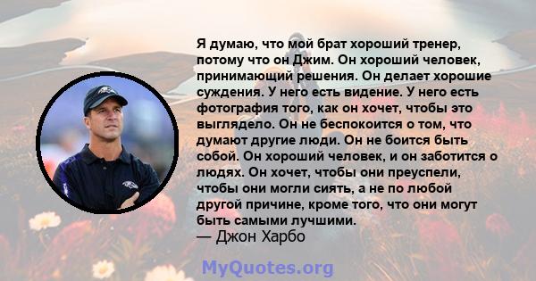 Я думаю, что мой брат хороший тренер, потому что он Джим. Он хороший человек, принимающий решения. Он делает хорошие суждения. У него есть видение. У него есть фотография того, как он хочет, чтобы это выглядело. Он не