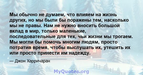 Мы обычно не думаем, что влияем на жизнь других, но мы были бы поражены тем, насколько мы не правы. Нам не нужно вносить большой вклад в мир, только маленькие, последовательные для тех, чьи жизни мы трогаем. Мы могли бы 