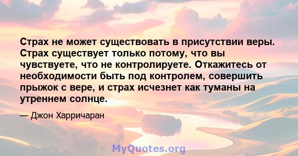 Страх не может существовать в присутствии веры. Страх существует только потому, что вы чувствуете, что не контролируете. Откажитесь от необходимости быть под контролем, совершить прыжок с вере, и страх исчезнет как