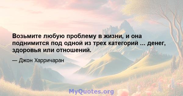 Возьмите любую проблему в жизни, и она поднимится под одной из трех категорий ... денег, здоровья или отношений.