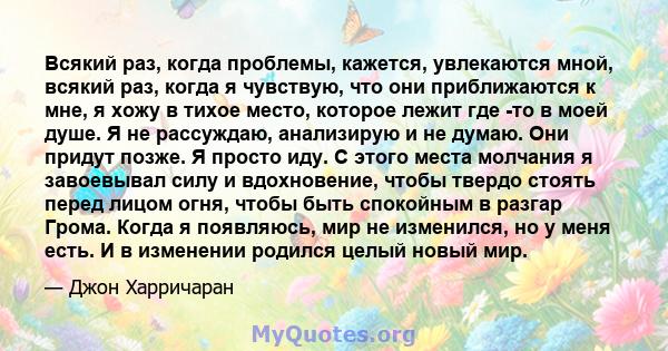 Всякий раз, когда проблемы, кажется, увлекаются мной, всякий раз, когда я чувствую, что они приближаются к мне, я хожу в тихое место, которое лежит где -то в моей душе. Я не рассуждаю, анализирую и не думаю. Они придут