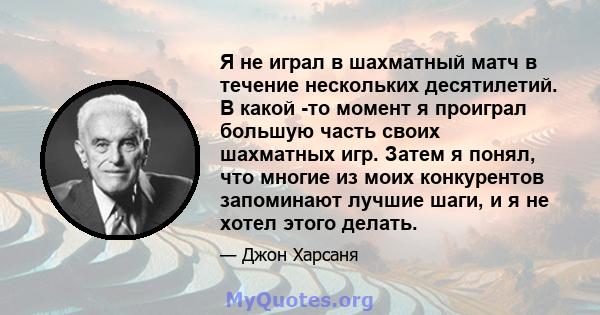 Я не играл в шахматный матч в течение нескольких десятилетий. В какой -то момент я проиграл большую часть своих шахматных игр. Затем я понял, что многие из моих конкурентов запоминают лучшие шаги, и я не хотел этого