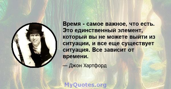 Время - самое важное, что есть. Это единственный элемент, который вы не можете выйти из ситуации, и все еще существует ситуация. Все зависит от времени.